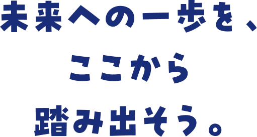 未来への一歩を、ここから踏み出そう。
